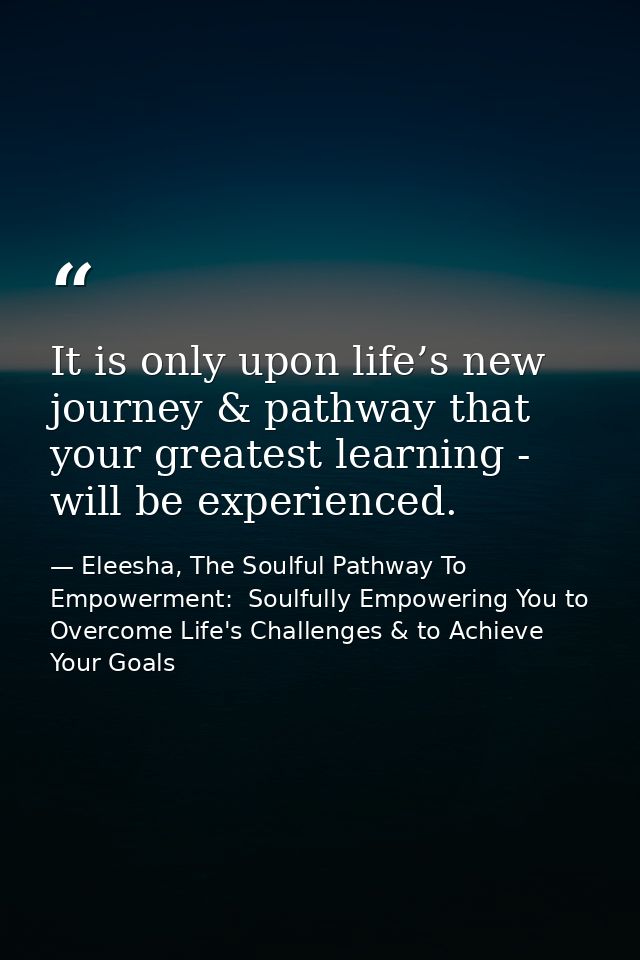 It is only upon life’s new journey & pathway that your greatest learning - will be experienced. — Eleesha, The Soulful Pathway To Empowerment:  Soulfully Empowering You to Overcome Life's Challenges & to Achieve Your Goals