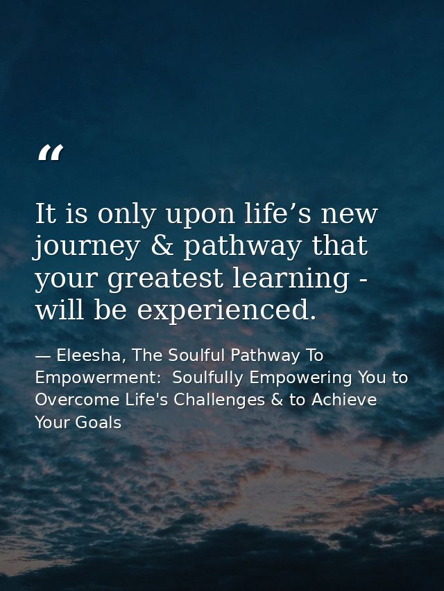 It is only upon life’s new journey & pathway that your greatest learning - will be experienced. — Eleesha, The Soulful Pathway To Empowerment:  Soulfully Empowering You to Overcome Life's Challenges & to Achieve Your Goals