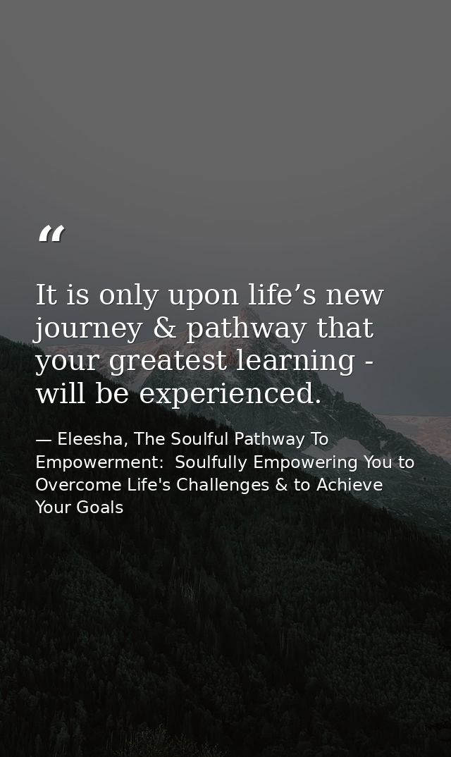 It is only upon life’s new journey & pathway that your greatest learning - will be experienced. — Eleesha, The Soulful Pathway To Empowerment:  Soulfully Empowering You to Overcome Life's Challenges & to Achieve Your Goals