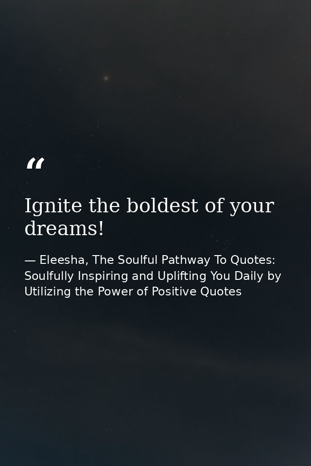 Ignite the boldest of your dreams! — Eleesha, The Soulful Pathway To Quotes: Soulfully Inspiring and Uplifting You Daily by Utilizing the Power of Positive Quotes