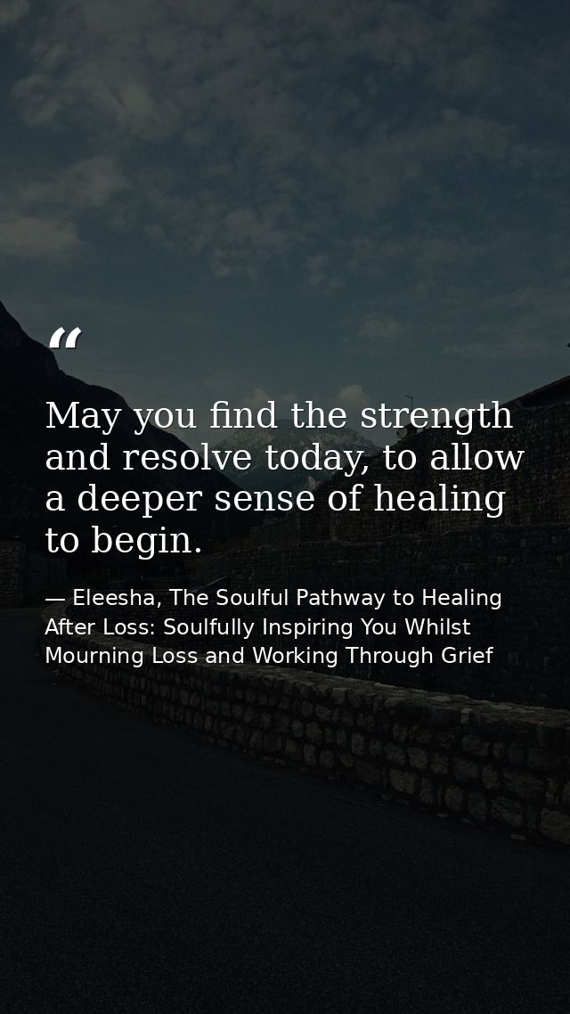 May you find the strength and resolve today, to allow a deeper sense of healing to begin. — Eleesha, The Soulful Pathway to Healing After Loss: Soulfully Inspiring You Whilst Mourning Loss and Working Through Grief