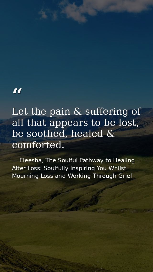 Let the pain & suffering of all that appears to be lost, be soothed, healed & comforted. — Eleesha, The Soulful Pathway to Healing After Loss: Soulfully Inspiring You Whilst Mourning Loss and Working Through Grief