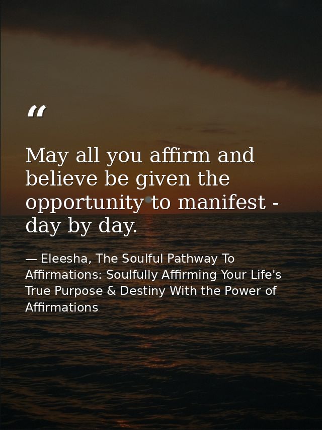 May all you affirm and believe be given the opportunity to manifest - day by day. — Eleesha, The Soulful Pathway To Affirmations: Soulfully Affirming Your Life's True Purpose & Destiny With the Power of Affirmations