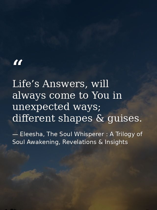 Life’s Answers, will always come to You in unexpected ways; different shapes & guises. — Eleesha, The Soul Whisperer : A Trilogy of Soul Awakening, Revelations & Insights