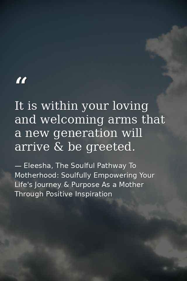 It is within your loving and welcoming arms that a new generation will arrive & be greeted. — Eleesha, The Soulful Pathway To Motherhood: Soulfully Empowering Your Life's Journey & Purpose As a Mother Through Positive Inspiration