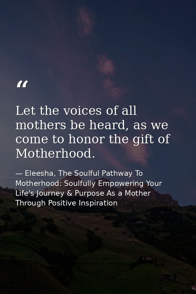 Let the voices of all mothers be heard, as we come to honor the gift of Motherhood. — Eleesha, The Soulful Pathway To Motherhood: Soulfully Empowering Your Life's Journey & Purpose As a Mother Through Positive Inspiration