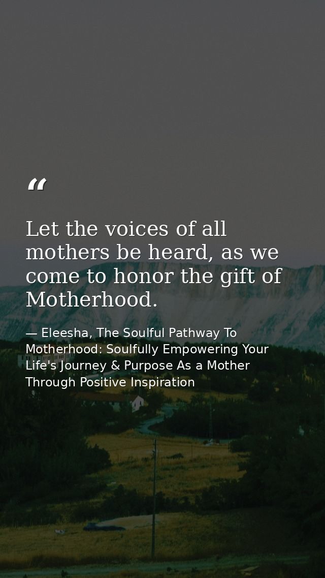 Let the voices of all mothers be heard, as we come to honor the gift of Motherhood. — Eleesha, The Soulful Pathway To Motherhood: Soulfully Empowering Your Life's Journey & Purpose As a Mother Through Positive Inspiration