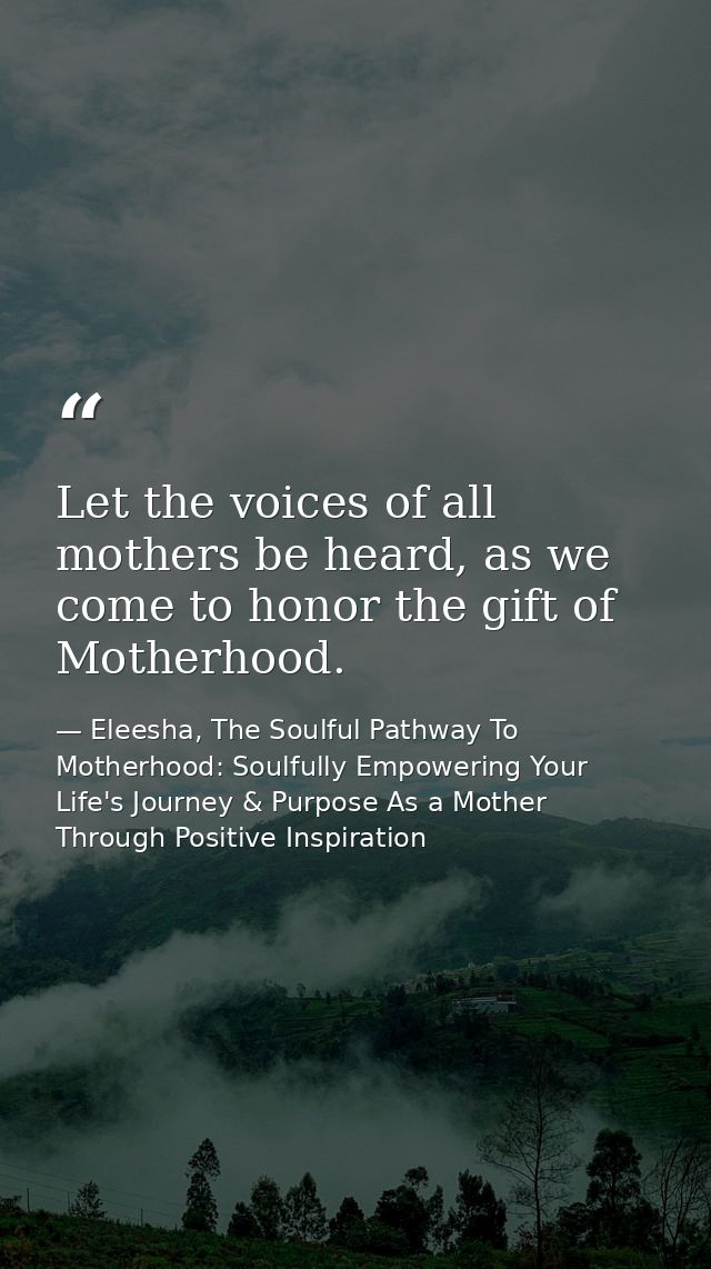 Let the voices of all mothers be heard, as we come to honor the gift of Motherhood. — Eleesha, The Soulful Pathway To Motherhood: Soulfully Empowering Your Life's Journey & Purpose As a Mother Through Positive Inspiration