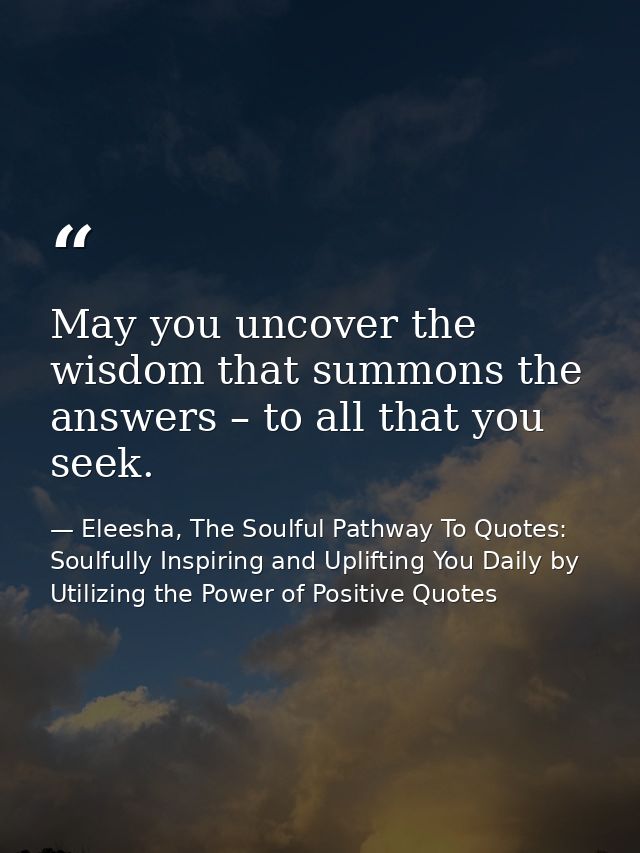 May you uncover the wisdom that summons the answers – to all that you seek. — Eleesha, The Soulful Pathway To Quotes: Soulfully Inspiring and Uplifting You Daily by Utilizing the Power of Positive Quotes