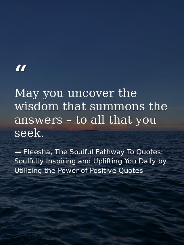 May you uncover the wisdom that summons the answers – to all that you seek. — Eleesha, The Soulful Pathway To Quotes: Soulfully Inspiring and Uplifting You Daily by Utilizing the Power of Positive Quotes