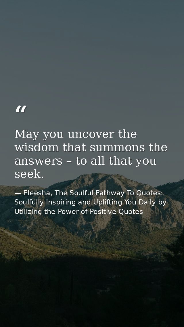 May you uncover the wisdom that summons the answers – to all that you seek. — Eleesha, The Soulful Pathway To Quotes: Soulfully Inspiring and Uplifting You Daily by Utilizing the Power of Positive Quotes