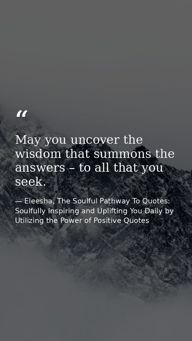 May you uncover the wisdom that summons the answers – to all that you seek. — Eleesha, The Soulful Pathway To Quotes: Soulfully Inspiring and Uplifting You Daily by Utilizing the Power of Positive Quotes
