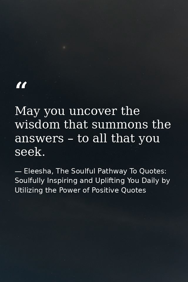 May you uncover the wisdom that summons the answers – to all that you seek. — Eleesha, The Soulful Pathway To Quotes: Soulfully Inspiring and Uplifting You Daily by Utilizing the Power of Positive Quotes