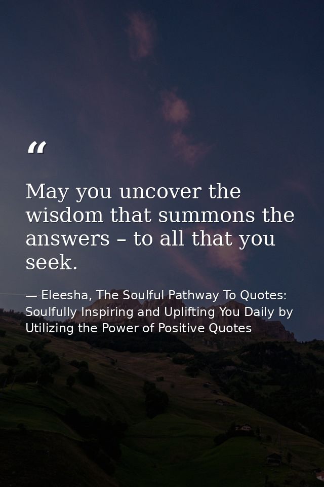May you uncover the wisdom that summons the answers – to all that you seek. — Eleesha, The Soulful Pathway To Quotes: Soulfully Inspiring and Uplifting You Daily by Utilizing the Power of Positive Quotes