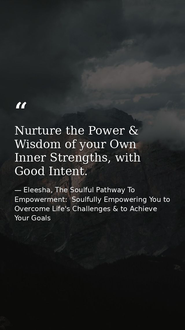 Nurture the Power & Wisdom of your Own Inner Strengths, with Good Intent. — Eleesha, The Soulful Pathway To Empowerment:  Soulfully Empowering You to Overcome Life's Challenges & to Achieve Your Goals