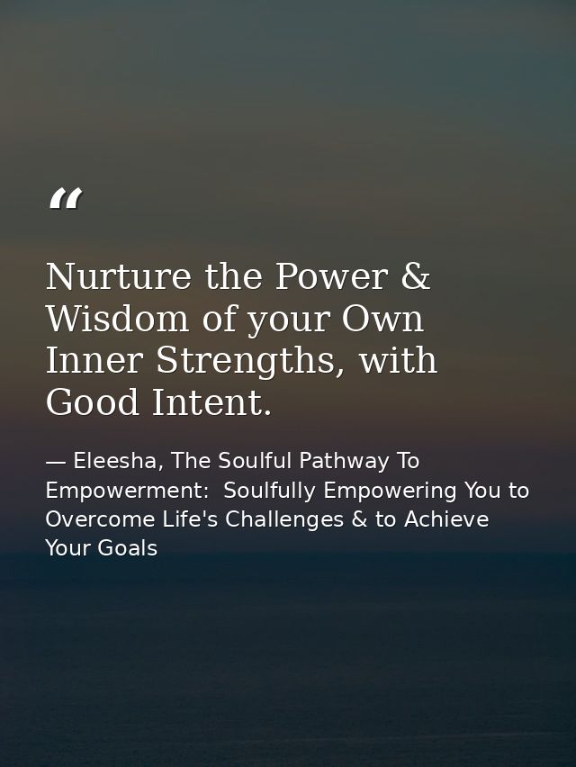 Nurture the Power & Wisdom of your Own Inner Strengths, with Good Intent. — Eleesha, The Soulful Pathway To Empowerment:  Soulfully Empowering You to Overcome Life's Challenges & to Achieve Your Goals