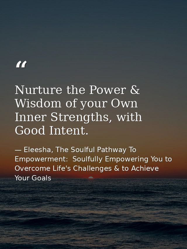 Nurture the Power & Wisdom of your Own Inner Strengths, with Good Intent. — Eleesha, The Soulful Pathway To Empowerment:  Soulfully Empowering You to Overcome Life's Challenges & to Achieve Your Goals