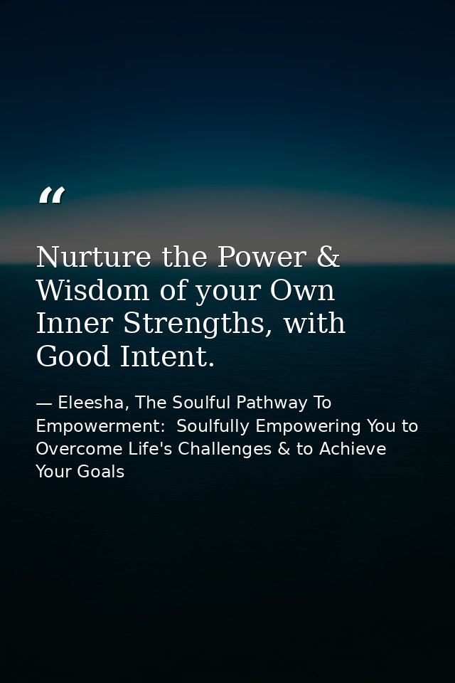 Nurture the Power & Wisdom of your Own Inner Strengths, with Good Intent. — Eleesha, The Soulful Pathway To Empowerment:  Soulfully Empowering You to Overcome Life's Challenges & to Achieve Your Goals
