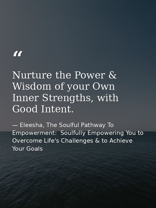 Nurture the Power & Wisdom of your Own Inner Strengths, with Good Intent. — Eleesha, The Soulful Pathway To Empowerment:  Soulfully Empowering You to Overcome Life's Challenges & to Achieve Your Goals
