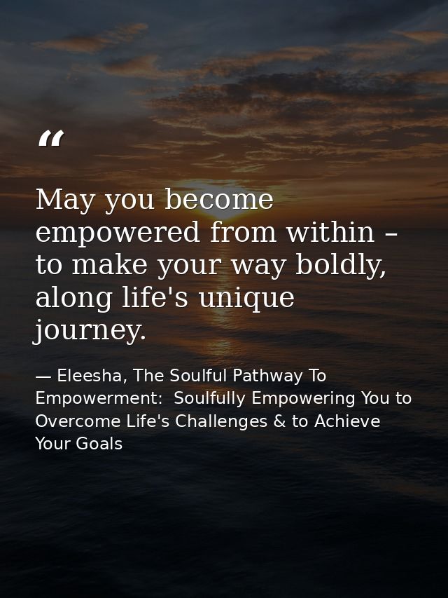May you become empowered from within – to make your way boldly, along life's unique journey. — Eleesha, The Soulful Pathway To Empowerment:  Soulfully Empowering You to Overcome Life's Challenges & to Achieve Your Goals