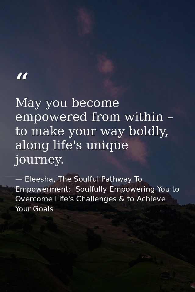 May you become empowered from within – to make your way boldly, along life's unique journey. — Eleesha, The Soulful Pathway To Empowerment:  Soulfully Empowering You to Overcome Life's Challenges & to Achieve Your Goals