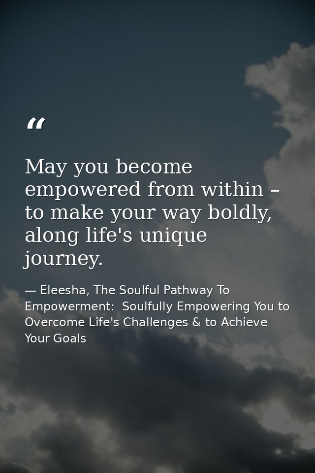 May you become empowered from within – to make your way boldly, along life's unique journey. — Eleesha, The Soulful Pathway To Empowerment:  Soulfully Empowering You to Overcome Life's Challenges & to Achieve Your Goals