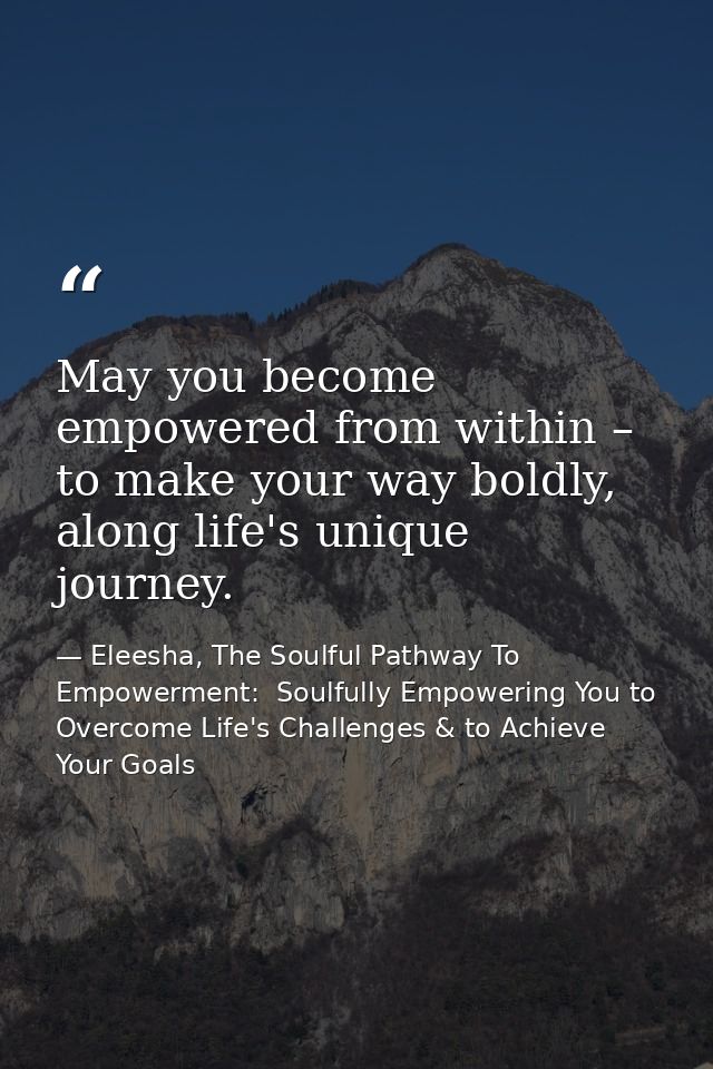 May you become empowered from within – to make your way boldly, along life's unique journey. — Eleesha, The Soulful Pathway To Empowerment:  Soulfully Empowering You to Overcome Life's Challenges & to Achieve Your Goals