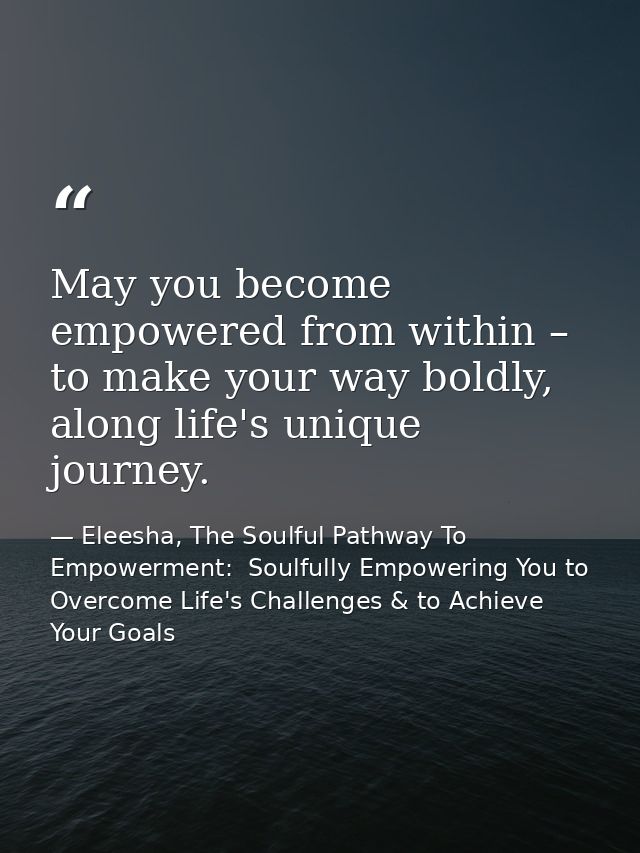 May you become empowered from within – to make your way boldly, along life's unique journey. — Eleesha, The Soulful Pathway To Empowerment:  Soulfully Empowering You to Overcome Life's Challenges & to Achieve Your Goals