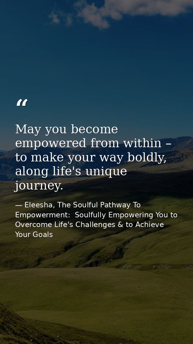 May you become empowered from within – to make your way boldly, along life's unique journey. — Eleesha, The Soulful Pathway To Empowerment:  Soulfully Empowering You to Overcome Life's Challenges & to Achieve Your Goals