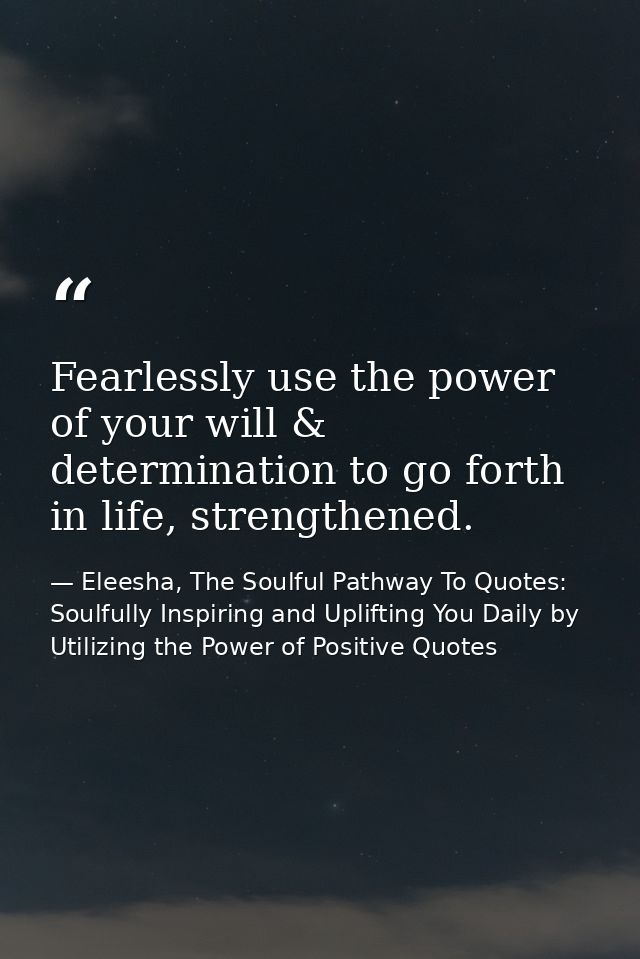 Fearlessly use the power of your will & determination to go forth in life, strengthened. — Eleesha, The Soulful Pathway To Quotes: Soulfully Inspiring and Uplifting You Daily by Utilizing the Power of Positive Quotes