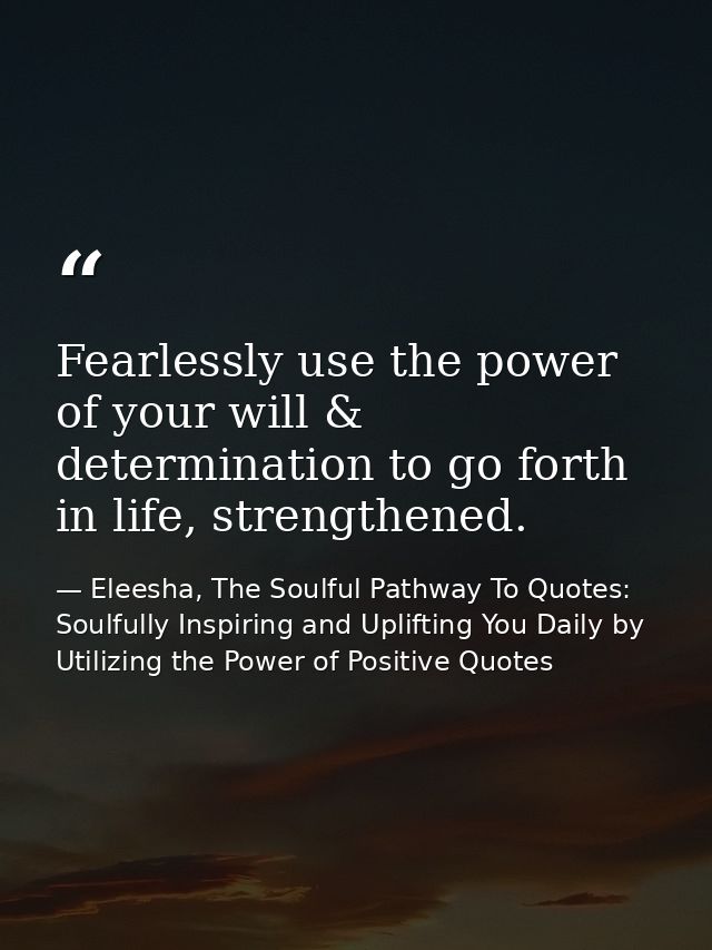 Fearlessly use the power of your will & determination to go forth in life, strengthened. — Eleesha, The Soulful Pathway To Quotes: Soulfully Inspiring and Uplifting You Daily by Utilizing the Power of Positive Quotes
