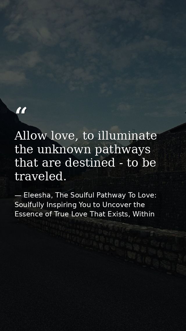 Allow love, to illuminate the unknown pathways that are destined - to be traveled. — Eleesha, The Soulful Pathway To Love: Soulfully Inspiring You to Uncover the Essence of True Love That Exists, Within