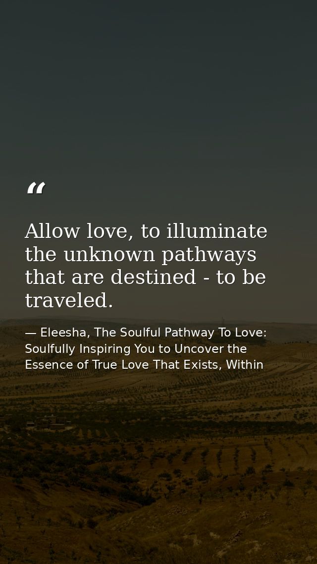 Allow love, to illuminate the unknown pathways that are destined - to be traveled. — Eleesha, The Soulful Pathway To Love: Soulfully Inspiring You to Uncover the Essence of True Love That Exists, Within