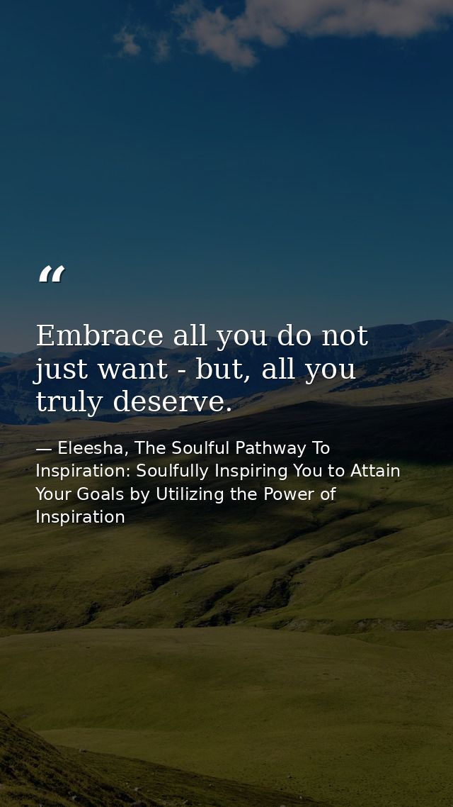 Embrace all you do not just want - but, all you truly deserve. — Eleesha, The Soulful Pathway To Inspiration: Soulfully Inspiring You to Attain Your Goals by Utilizing the Power of Inspiration