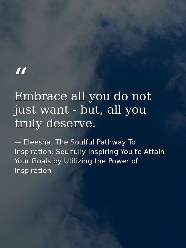 Embrace all you do not just want - but, all you truly deserve. — Eleesha, The Soulful Pathway To Inspiration: Soulfully Inspiring You to Attain Your Goals by Utilizing the Power of Inspiration