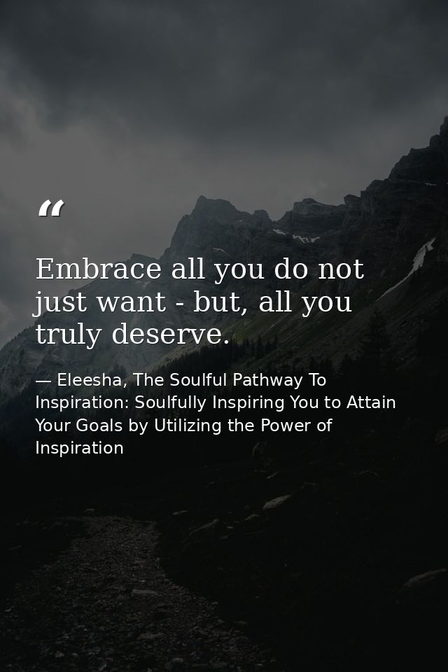 Embrace all you do not just want - but, all you truly deserve. — Eleesha, The Soulful Pathway To Inspiration: Soulfully Inspiring You to Attain Your Goals by Utilizing the Power of Inspiration