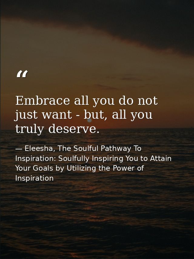 Embrace all you do not just want - but, all you truly deserve. — Eleesha, The Soulful Pathway To Inspiration: Soulfully Inspiring You to Attain Your Goals by Utilizing the Power of Inspiration