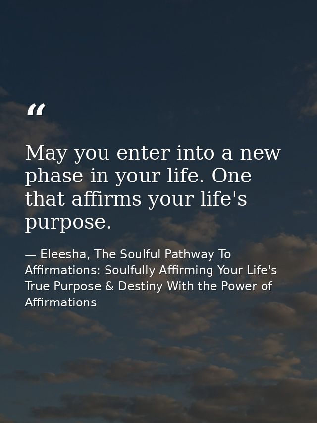 May you enter into a new phase in your life. One that affirms your life's purpose. — Eleesha, The Soulful Pathway To Affirmations: Soulfully Affirming Your Life's True Purpose & Destiny With the Power of Affirmations