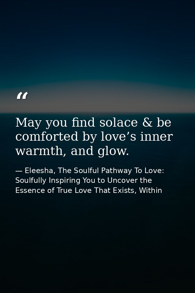 May you find solace & be comforted by love’s inner warmth, and glow. — Eleesha, The Soulful Pathway To Love: Soulfully Inspiring You to Uncover the Essence of True Love That Exists, Within