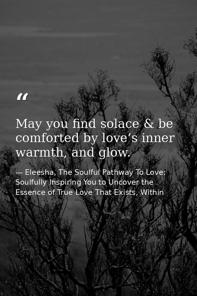 May you find solace & be comforted by love’s inner warmth, and glow. — Eleesha, The Soulful Pathway To Love: Soulfully Inspiring You to Uncover the Essence of True Love That Exists, Within