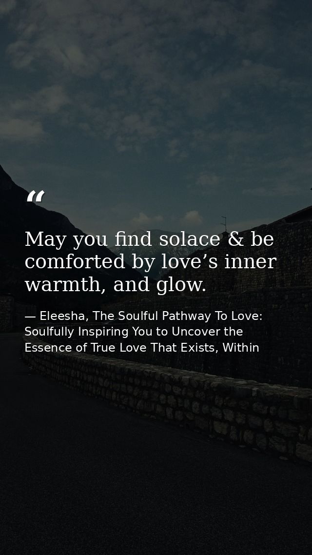 May you find solace & be comforted by love’s inner warmth, and glow. — Eleesha, The Soulful Pathway To Love: Soulfully Inspiring You to Uncover the Essence of True Love That Exists, Within