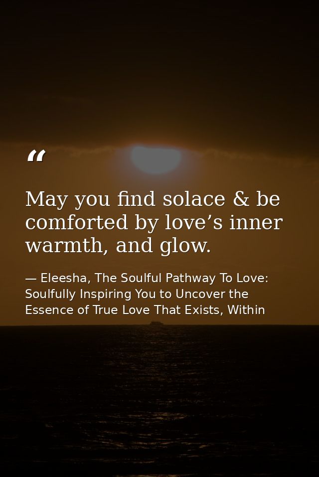 May you find solace & be comforted by love’s inner warmth, and glow. — Eleesha, The Soulful Pathway To Love: Soulfully Inspiring You to Uncover the Essence of True Love That Exists, Within