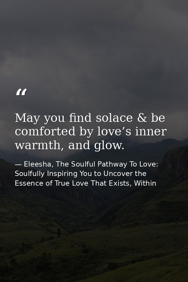 May you find solace & be comforted by love’s inner warmth, and glow. — Eleesha, The Soulful Pathway To Love: Soulfully Inspiring You to Uncover the Essence of True Love That Exists, Within