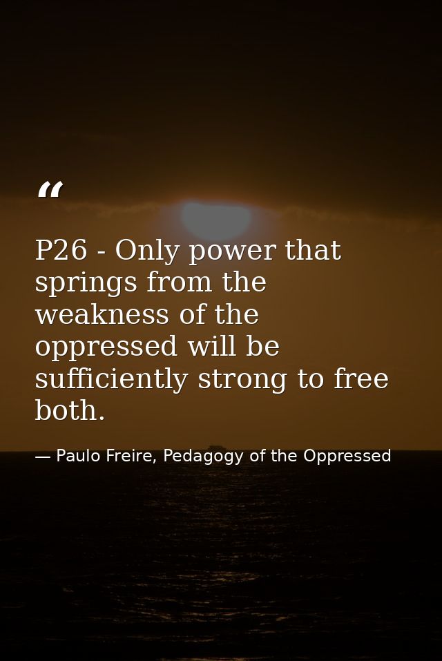 P26 - Only power that springs from the weakness of the oppressed will be sufficiently strong to free both. — Paulo Freire, Pedagogy of the Oppressed