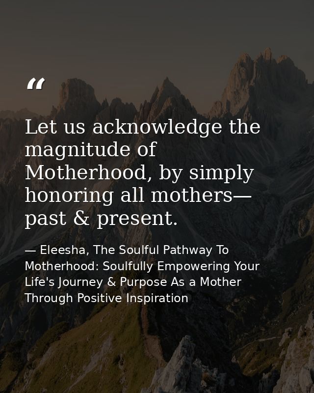 Let us acknowledge the magnitude of Motherhood, by simply honoring all mothers— past & present. — Eleesha, The Soulful Pathway To Motherhood: Soulfully Empowering Your Life's Journey & Purpose As a Mother Through Positive Inspiration