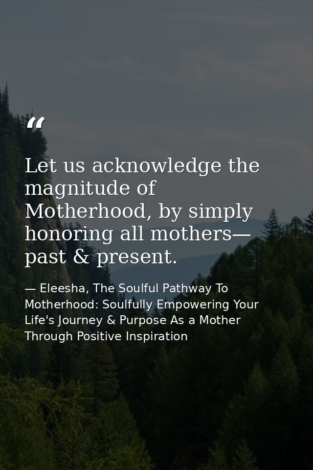 Let us acknowledge the magnitude of Motherhood, by simply honoring all mothers— past & present. — Eleesha, The Soulful Pathway To Motherhood: Soulfully Empowering Your Life's Journey & Purpose As a Mother Through Positive Inspiration