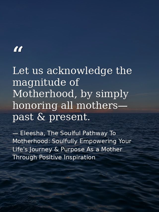 Let us acknowledge the magnitude of Motherhood, by simply honoring all mothers— past & present. — Eleesha, The Soulful Pathway To Motherhood: Soulfully Empowering Your Life's Journey & Purpose As a Mother Through Positive Inspiration