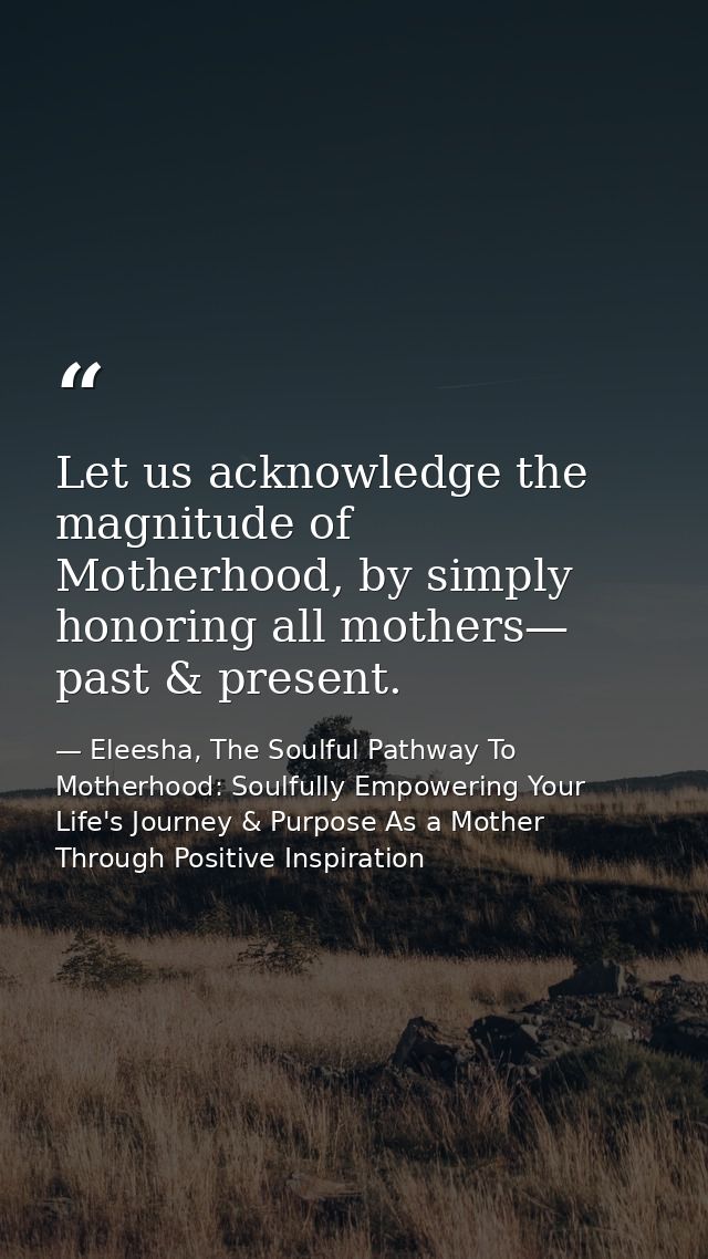 Let us acknowledge the magnitude of Motherhood, by simply honoring all mothers— past & present. — Eleesha, The Soulful Pathway To Motherhood: Soulfully Empowering Your Life's Journey & Purpose As a Mother Through Positive Inspiration