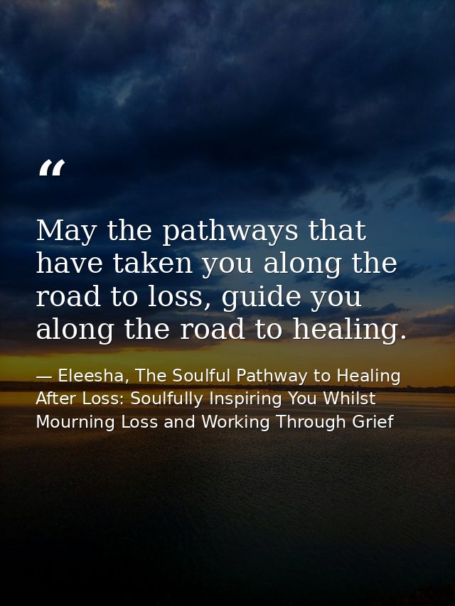 May the pathways that have taken you along the road to loss, guide you along the road to healing. — Eleesha, The Soulful Pathway to Healing After Loss: Soulfully Inspiring You Whilst Mourning Loss and Working Through Grief
