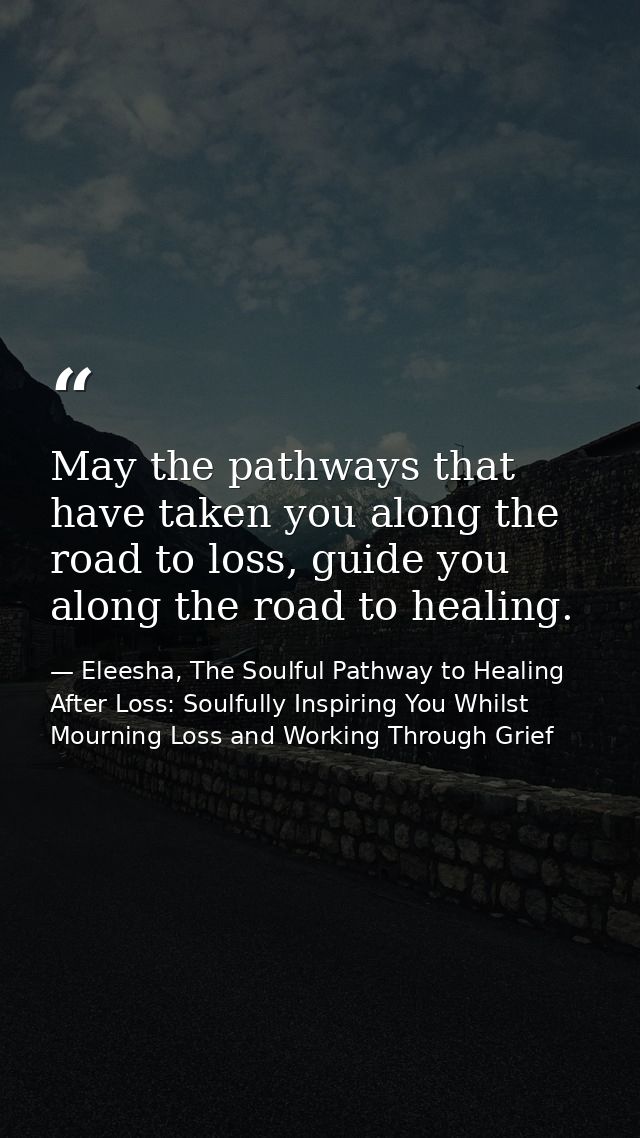 May the pathways that have taken you along the road to loss, guide you along the road to healing. — Eleesha, The Soulful Pathway to Healing After Loss: Soulfully Inspiring You Whilst Mourning Loss and Working Through Grief